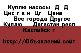 Куплю насосы 1Д, Д, Цнс(г,к,н) Цг › Цена ­ 10 000 - Все города Другое » Куплю   . Дагестан респ.,Каспийск г.